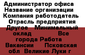 Администратор офиса › Название организации ­ Компания-работодатель › Отрасль предприятия ­ Другое › Минимальный оклад ­ 21 000 - Все города Работа » Вакансии   . Псковская обл.,Великие Луки г.